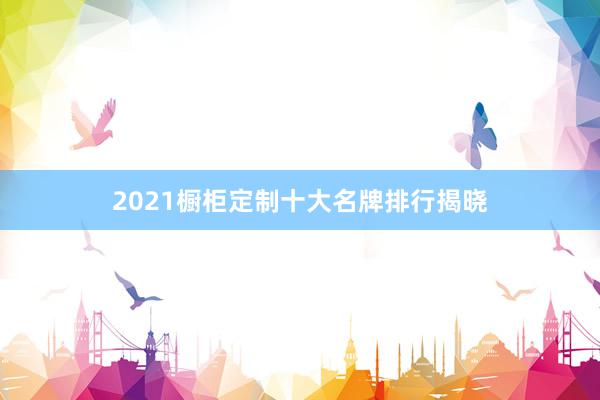 2021橱柜定制十大名牌排行揭晓